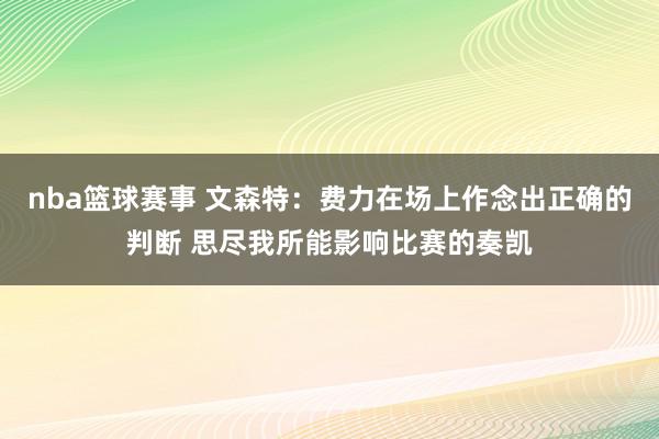 nba篮球赛事 文森特：费力在场上作念出正确的判断 思尽我所能影响比赛的奏凯