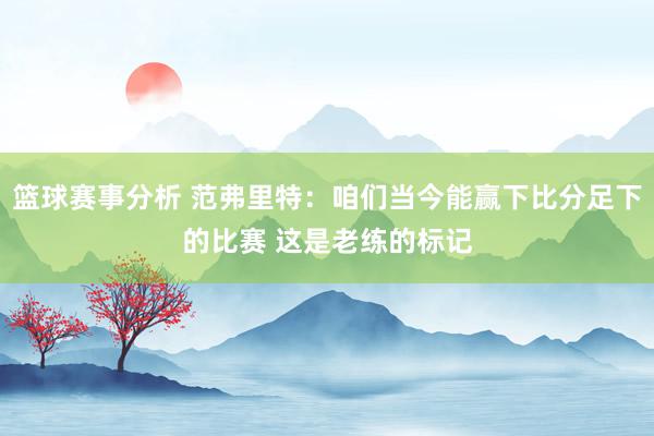 篮球赛事分析 范弗里特：咱们当今能赢下比分足下的比赛 这是老练的标记