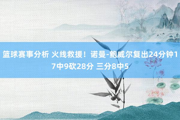 篮球赛事分析 火线救援！诺曼-鲍威尔复出24分钟17中9砍28分 三分8中5