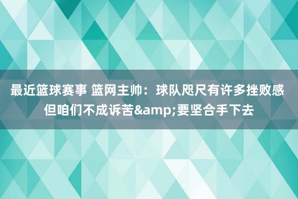 最近篮球赛事 篮网主帅：球队咫尺有许多挫败感 但咱们不成诉苦&要坚合手下去