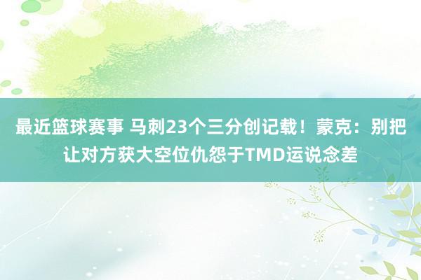 最近篮球赛事 马刺23个三分创记载！蒙克：别把让对方获大空位仇怨于TMD运说念差