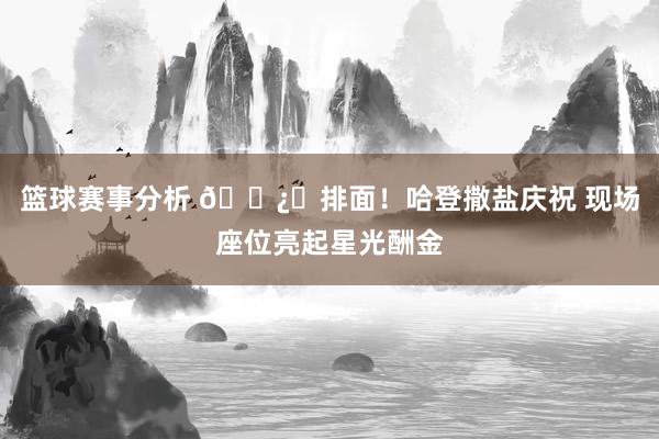 篮球赛事分析 🐿️排面！哈登撒盐庆祝 现场座位亮起星光酬金