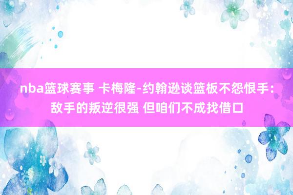 nba篮球赛事 卡梅隆-约翰逊谈篮板不怨恨手：敌手的叛逆很强 但咱们不成找借口