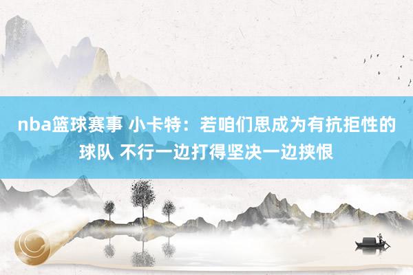 nba篮球赛事 小卡特：若咱们思成为有抗拒性的球队 不行一边打得坚决一边挟恨