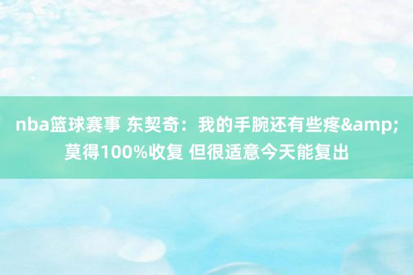 nba篮球赛事 东契奇：我的手腕还有些疼&莫得100%收复 但很适意今天能复出