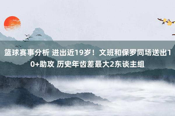 篮球赛事分析 进出近19岁！文班和保罗同场送出10+助攻 历史年齿差最大2东谈主组