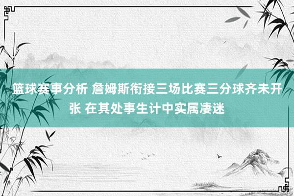 篮球赛事分析 詹姆斯衔接三场比赛三分球齐未开张 在其处事生计中实属凄迷