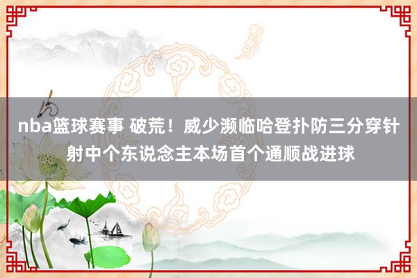 nba篮球赛事 破荒！威少濒临哈登扑防三分穿针 射中个东说念主本场首个通顺战进球