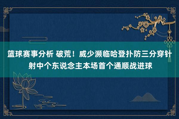 篮球赛事分析 破荒！威少濒临哈登扑防三分穿针 射中个东说念主本场首个通顺战进球