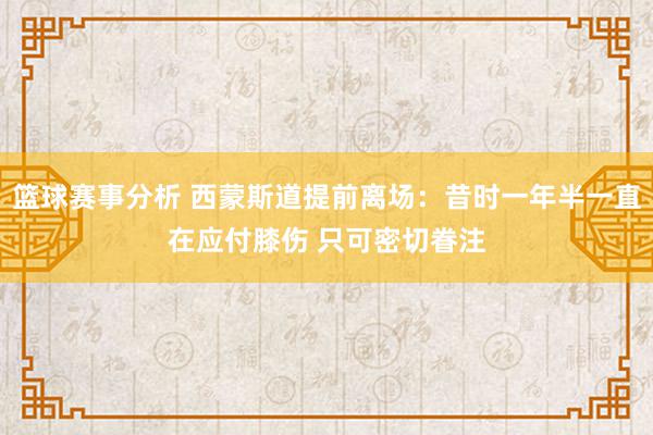 篮球赛事分析 西蒙斯道提前离场：昔时一年半一直在应付膝伤 只可密切眷注