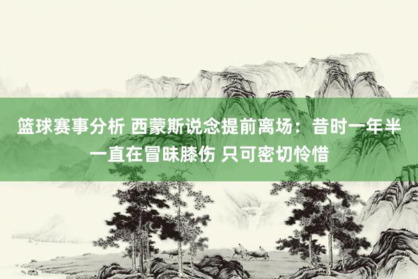 篮球赛事分析 西蒙斯说念提前离场：昔时一年半一直在冒昧膝伤 只可密切怜惜