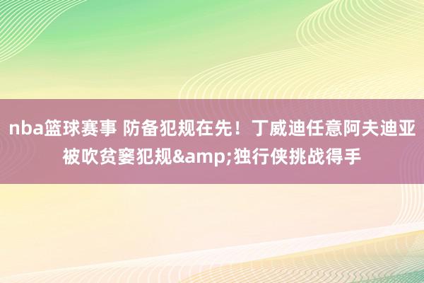 nba篮球赛事 防备犯规在先！丁威迪任意阿夫迪亚被吹贫窭犯规&独行侠挑战得手