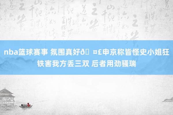 nba篮球赛事 氛围真好🤣申京称皆怪史小姐狂铁害我方丢三双 后者用劲骚瑞