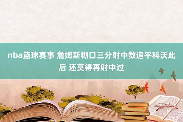 nba篮球赛事 詹姆斯糊口三分射中数追平科沃此后 还莫得再射中过