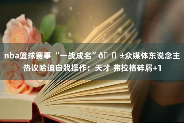 nba篮球赛事 “一战成名”😱众媒体东说念主热议哈迪自戕操作：天才 弗拉格碎屑+1