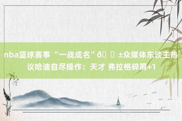 nba篮球赛事 “一战成名”😱众媒体东谈主热议哈迪自尽操作：天才 弗拉格碎屑+1