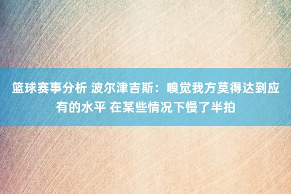 篮球赛事分析 波尔津吉斯：嗅觉我方莫得达到应有的水平 在某些情况下慢了半拍