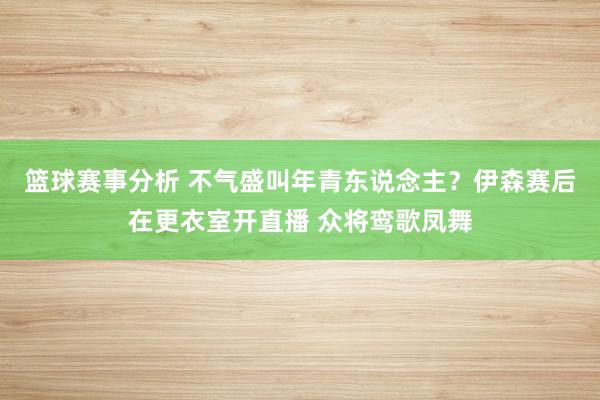 篮球赛事分析 不气盛叫年青东说念主？伊森赛后在更衣室开直播 众将鸾歌凤舞