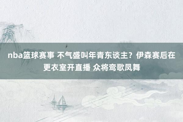 nba篮球赛事 不气盛叫年青东谈主？伊森赛后在更衣室开直播 众将鸾歌凤舞