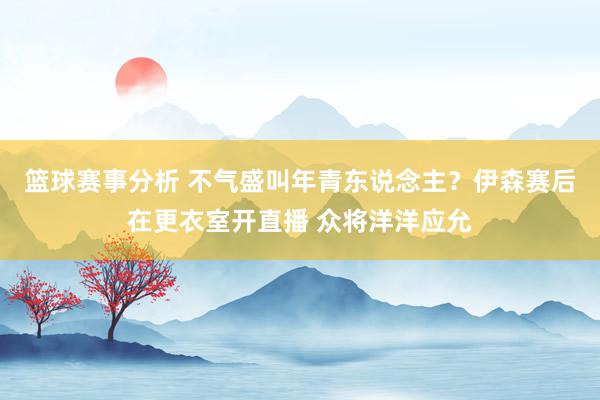 篮球赛事分析 不气盛叫年青东说念主？伊森赛后在更衣室开直播 众将洋洋应允