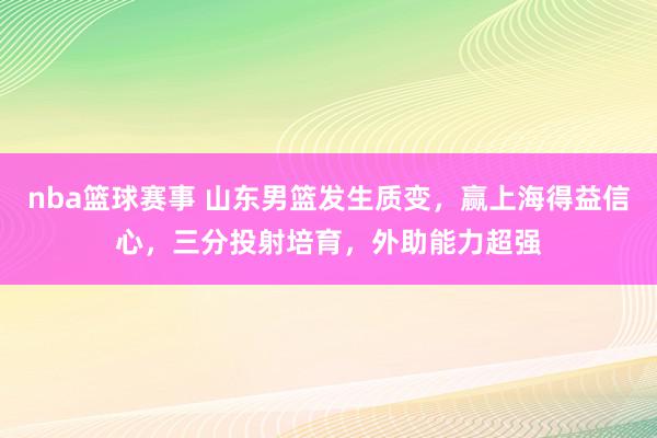 nba篮球赛事 山东男篮发生质变，赢上海得益信心，三分投射培育，外助能力超强