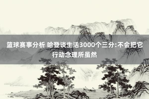 篮球赛事分析 哈登谈生活3000个三分:不会把它行动念理所虽然