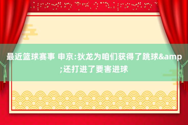 最近篮球赛事 申京:狄龙为咱们获得了跳球&还打进了要害进球