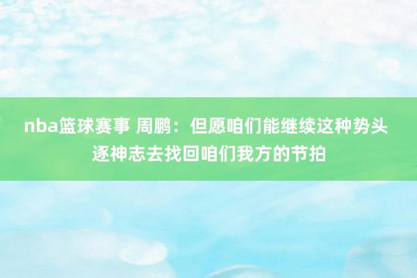 nba篮球赛事 周鹏：但愿咱们能继续这种势头 逐神志去找回咱们我方的节拍