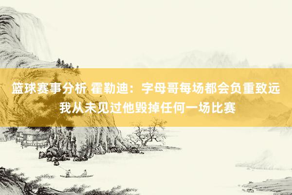 篮球赛事分析 霍勒迪：字母哥每场都会负重致远 我从未见过他毁掉任何一场比赛