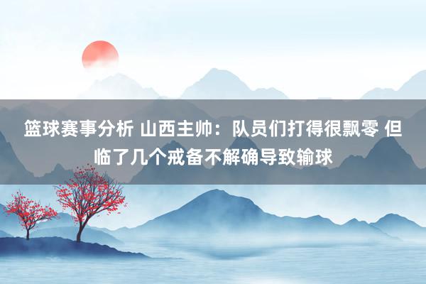 篮球赛事分析 山西主帅：队员们打得很飘零 但临了几个戒备不解确导致输球