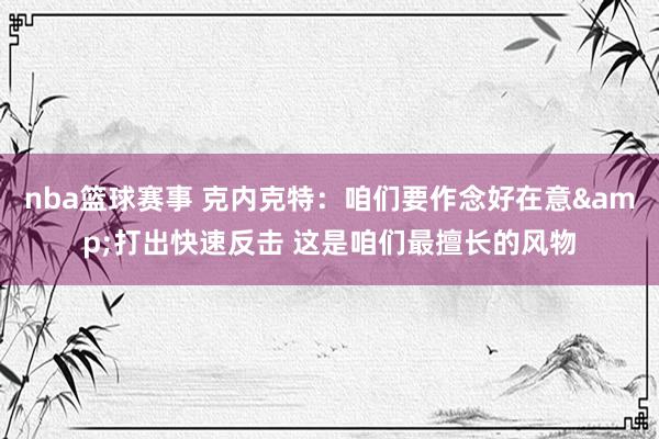 nba篮球赛事 克内克特：咱们要作念好在意&打出快速反击 这是咱们最擅长的风物