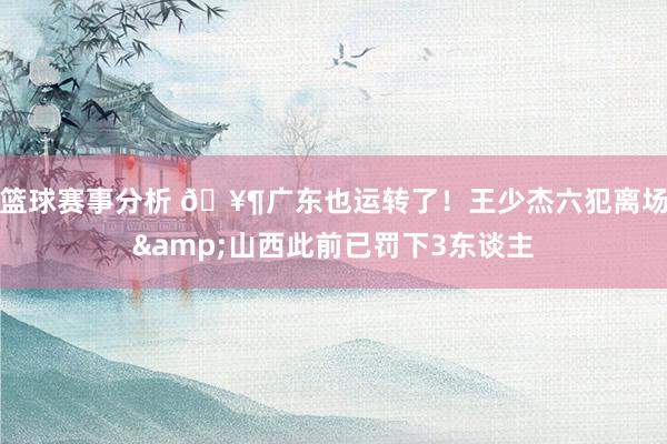 篮球赛事分析 🥶广东也运转了！王少杰六犯离场&山西此前已罚下3东谈主