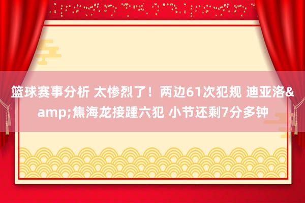 篮球赛事分析 太惨烈了！两边61次犯规 迪亚洛&焦海龙接踵六犯 小节还剩7分多钟