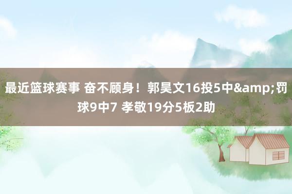 最近篮球赛事 奋不顾身！郭昊文16投5中&罚球9中7 孝敬19分5板2助