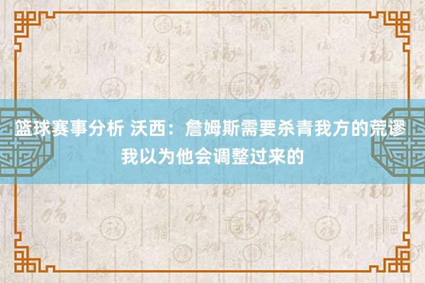 篮球赛事分析 沃西：詹姆斯需要杀青我方的荒谬 我以为他会调整过来的