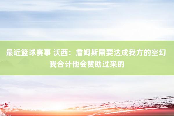 最近篮球赛事 沃西：詹姆斯需要达成我方的空幻 我合计他会赞助过来的