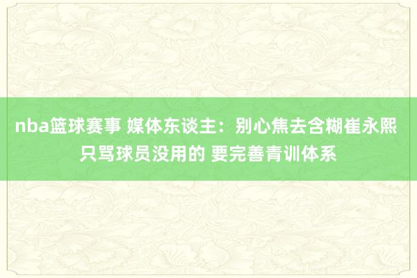 nba篮球赛事 媒体东谈主：别心焦去含糊崔永熙 只骂球员没用的 要完善青训体系