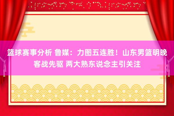 篮球赛事分析 鲁媒：力图五连胜！山东男篮明晚客战先驱 两大熟东说念主引关注