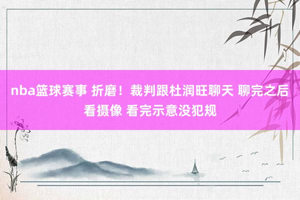 nba篮球赛事 折磨！裁判跟杜润旺聊天 聊完之后看摄像 看完示意没犯规