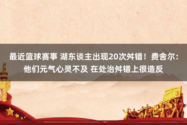 最近篮球赛事 湖东谈主出现20次舛错！费舍尔：他们元气心灵不及 在处治舛错上很造反