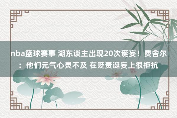 nba篮球赛事 湖东谈主出现20次诞妄！费舍尔：他们元气心灵不及 在贬责诞妄上很拒抗