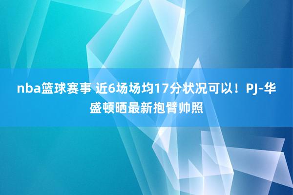 nba篮球赛事 近6场场均17分状况可以！PJ-华盛顿晒最新抱臂帅照