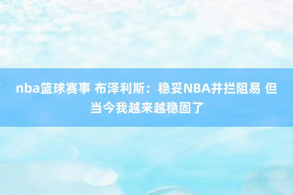 nba篮球赛事 布泽利斯：稳妥NBA并拦阻易 但当今我越来越稳固了