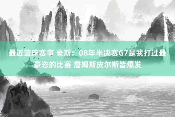 最近篮球赛事 豪斯：08年半决赛G7是我打过最豪恣的比赛 詹姆斯皮尔斯皆爆发