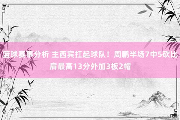 篮球赛事分析 主西宾扛起球队！周鹏半场7中5砍比肩最高13分外加3板2帽