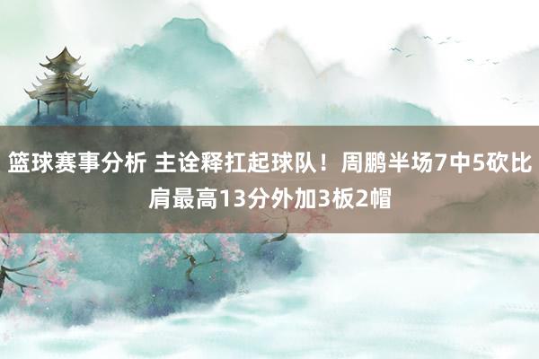 篮球赛事分析 主诠释扛起球队！周鹏半场7中5砍比肩最高13分外加3板2帽