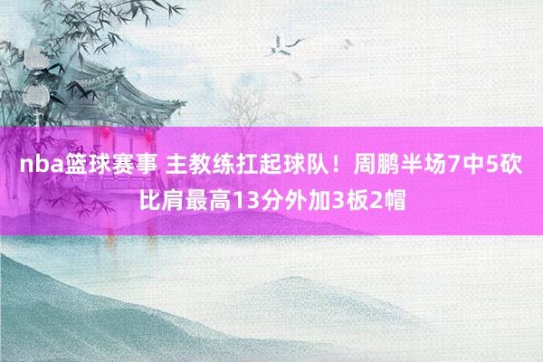 nba篮球赛事 主教练扛起球队！周鹏半场7中5砍比肩最高13分外加3板2帽