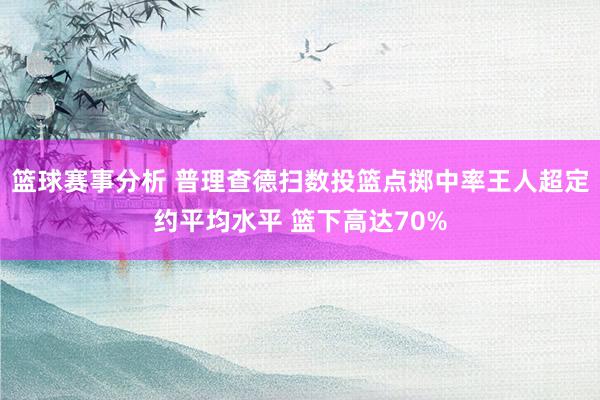 篮球赛事分析 普理查德扫数投篮点掷中率王人超定约平均水平 篮下高达70%