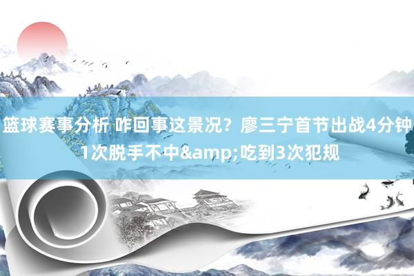 篮球赛事分析 咋回事这景况？廖三宁首节出战4分钟 1次脱手不中&吃到3次犯规