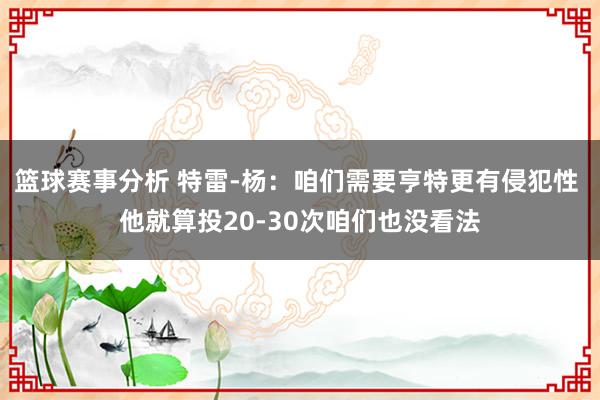 篮球赛事分析 特雷-杨：咱们需要亨特更有侵犯性 他就算投20-30次咱们也没看法